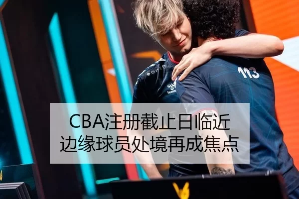 CBA注册截止日临近 边缘球员处境再成焦点（9gameApp）